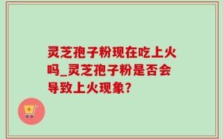 灵芝孢子粉现在吃上火吗_灵芝孢子粉是否会导致上火现象？