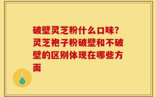 破壁灵芝粉什么口味？灵芝袍子粉破壁和不破壁的区别体现在哪些方面