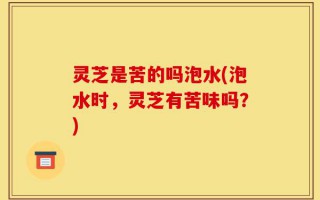 灵芝是苦的吗泡水(泡水时，灵芝有苦味吗？)