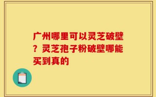 广州哪里可以灵芝破壁？灵芝孢子粉破壁哪能买到真的