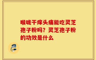 喉咙干痒头痛能吃灵芝孢子粉吗？灵芝孢子粉的功效是什么