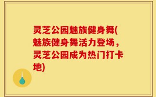 灵芝公园魅族健身舞(魅族健身舞活力登场，灵芝公园成为热门打卡地)