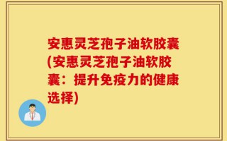 安惠灵芝孢子油软胶囊(安惠灵芝孢子油软胶囊：提升免疫力的健康选择)