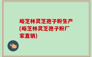 峪芝林灵芝孢子粉生产(峪芝林灵芝孢子粉厂家直销)