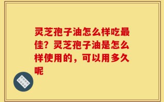 灵芝孢子油怎么样吃最佳？灵芝孢子油是怎么样使用的，可以用多久呢