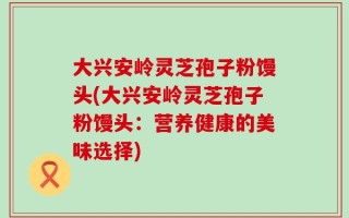 大兴安岭灵芝孢子粉馒头(大兴安岭灵芝孢子粉馒头：营养健康的美味选择)
