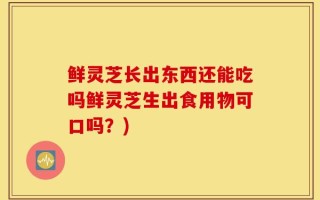 鲜灵芝长出东西还能吃吗鲜灵芝生出食用物可口吗？)