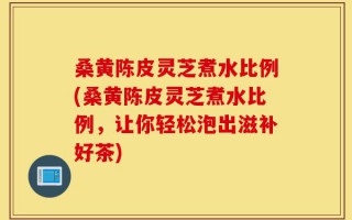 桑黄陈皮灵芝煮水比例(桑黄陈皮灵芝煮水比例，让你轻松泡出滋补好茶)