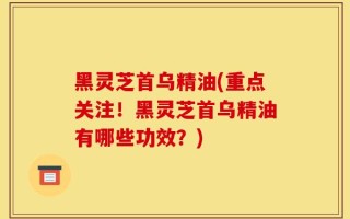 黑灵芝首乌精油(重点关注！黑灵芝首乌精油有哪些功效？)