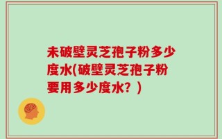 未破壁灵芝孢子粉多少度水(破壁灵芝孢子粉要用多少度水？)