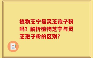 植物芝宁是灵芝孢子粉吗？解析植物芝宁与灵芝孢子粉的区别？