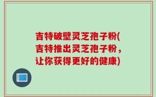 吉特破壁灵芝孢子粉(吉特推出灵芝孢子粉，让你获得更好的健康)