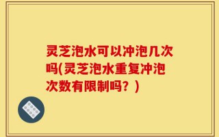 灵芝泡水可以冲泡几次吗(灵芝泡水重复冲泡次数有限制吗？)