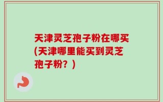 天津灵芝孢子粉在哪买(天津哪里能买到灵芝孢子粉？)