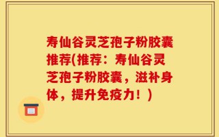 寿仙谷灵芝孢子粉胶囊推荐(推荐：寿仙谷灵芝孢子粉胶囊，滋补身体，提升免疫力！)