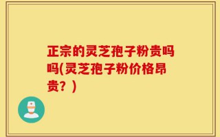 正宗的灵芝孢子粉贵吗吗(灵芝孢子粉价格昂贵？)