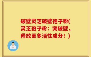 破壁灵芝破壁孢子粉(灵芝孢子粉：突破壁，释放更多活性成分！)