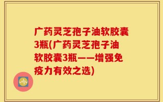 广药灵芝孢子油软胶囊3瓶(广药灵芝孢子油软胶囊3瓶——增强免疫力有效之选)