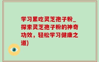 学习累吃灵芝孢子粉_探索灵芝孢子粉的神奇功效，轻松学习健康之道)