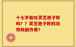 十七岁能吃灵芝孢子粉吗？？灵芝孢子粉的功效和副作用？