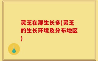 灵芝在那生长多(灵芝的生长环境及分布地区)