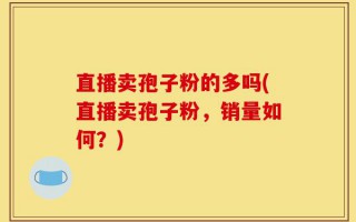 直播卖孢子粉的多吗(直播卖孢子粉，销量如何？)