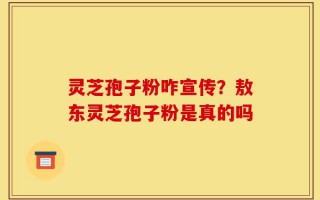 灵芝孢子粉咋宣传？敖东灵芝孢子粉是真的吗