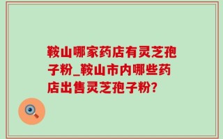 鞍山哪家药店有灵芝孢子粉_鞍山市内哪些药店出售灵芝孢子粉？