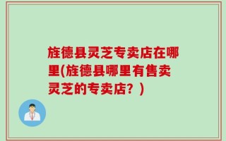 旌德县灵芝专卖店在哪里(旌德县哪里有售卖灵芝的专卖店？)