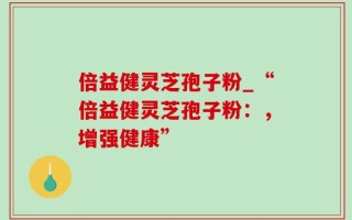 倍益健灵芝孢子粉_“倍益健灵芝孢子粉：，增强健康”