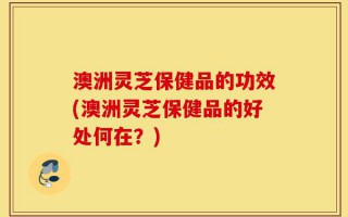 澳洲灵芝保健品的功效(澳洲灵芝保健品的好处何在？)