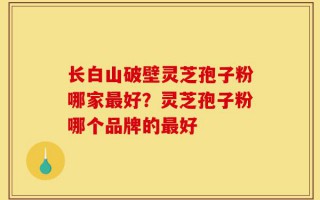 长白山破壁灵芝孢子粉哪家最好？灵芝孢子粉哪个品牌的最好