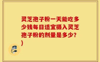 灵芝孢子粉一天能吃多少钱每日适宜摄入灵芝孢子粉的剂量是多少？)