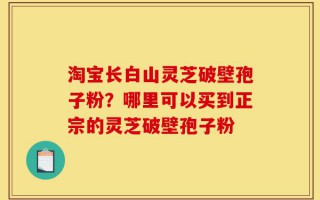 淘宝长白山灵芝破壁孢子粉？哪里可以买到正宗的灵芝破壁孢子粉