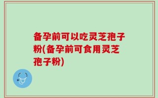 备孕前可以吃灵芝孢子粉(备孕前可食用灵芝孢子粉)