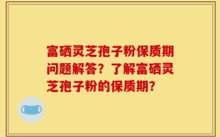 富硒灵芝孢子粉保质期问题解答？了解富硒灵芝孢子粉的保质期？