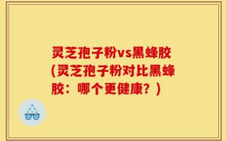 灵芝孢子粉vs黑蜂胶(灵芝孢子粉对比黑蜂胶：哪个更健康？)