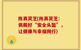 陈真灵芝(陈真灵芝：佩戴好“安全头盔”，让健康与幸福同行)