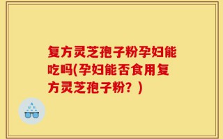 复方灵芝孢子粉孕妇能吃吗(孕妇能否食用复方灵芝孢子粉？)