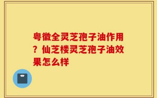 粤徽全灵芝孢子油作用？仙芝楼灵芝孢子油效果怎么样