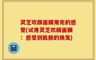 灵芝欢颜面膜用完的感觉(试用灵芝欢颜面膜：感受到肌肤的焕发)
