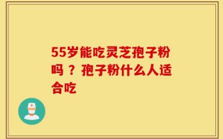 55岁能吃灵芝孢子粉吗 ？孢子粉什么人适合吃