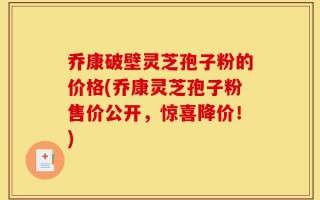 乔康破壁灵芝孢子粉的价格(乔康灵芝孢子粉售价公开，惊喜降价！)