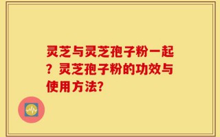 灵芝与灵芝孢子粉一起？灵芝孢子粉的功效与使用方法？