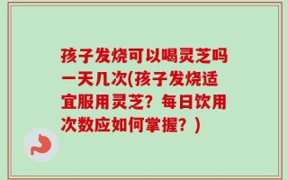 孩子发烧可以喝灵芝吗一天几次(孩子发烧适宜服用灵芝？每日饮用次数应如何掌握？)