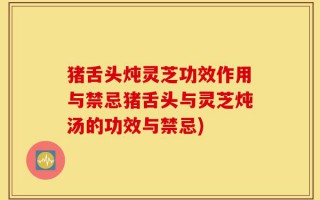 猪舌头炖灵芝功效作用与禁忌猪舌头与灵芝炖汤的功效与禁忌)