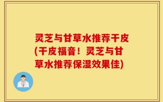 灵芝与甘草水推荐干皮(干皮福音！灵芝与甘草水推荐保湿效果佳)