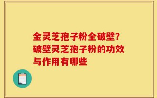 金灵芝孢子粉全破壁？破壁灵芝孢子粉的功效与作用有哪些