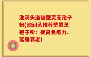 池润头道破壁灵芝孢子粉(池润头推荐壁灵芝孢子粉：提高免疫力、延缓衰老)