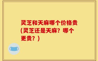 灵芝和天麻哪个价格贵(灵芝还是天麻？哪个更贵？)